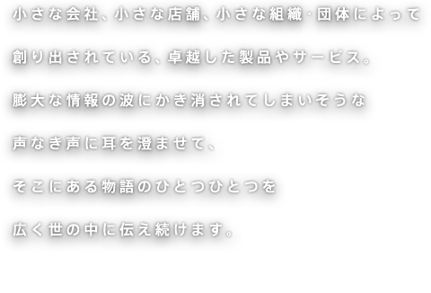 小さな会社、小さな店舗、小さな組織・団体によって創り出されている、卓越した製品やサービス。膨大な情報の波にかき消されてしまいそうな声なき声に耳を澄ませて、そこにある物語のひとつひとつを広く世の中に伝え続けます。